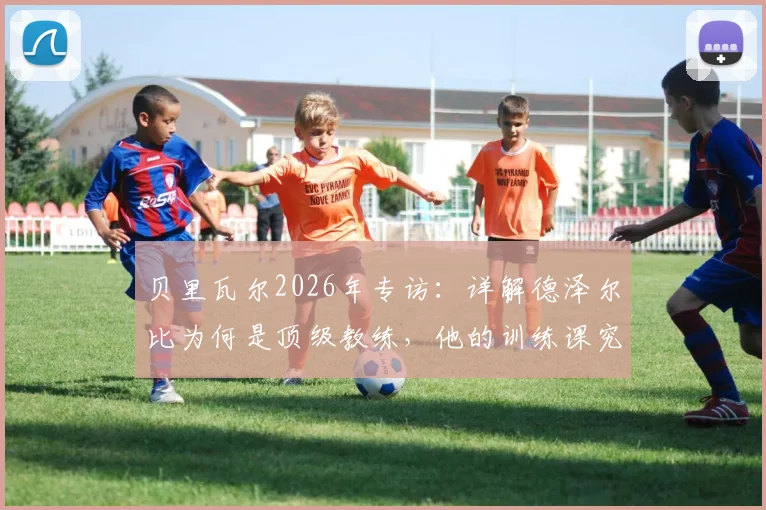 贝里瓦尔2026年专访：详解德泽尔比为何是顶级教练，他的训练课究竟有趣在哪里