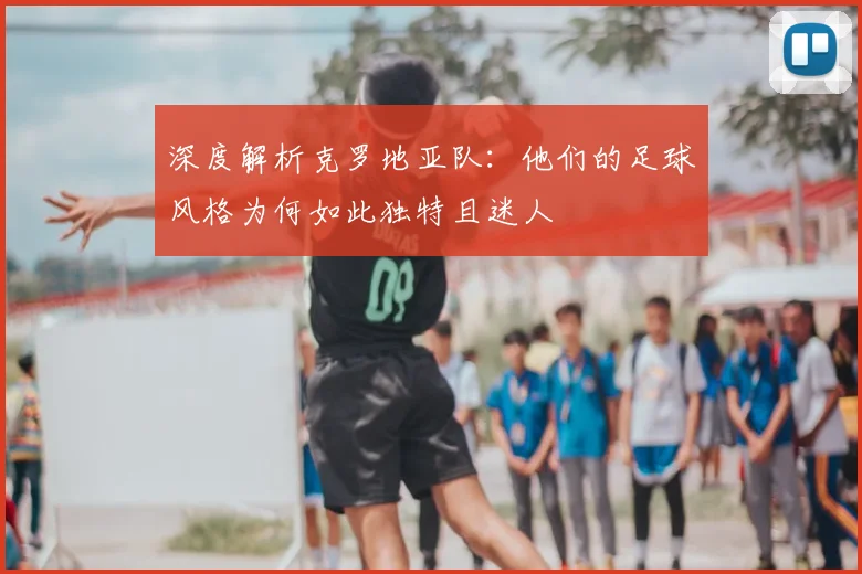 深度解析克罗地亚队：他们的足球风格为何如此独特且迷人