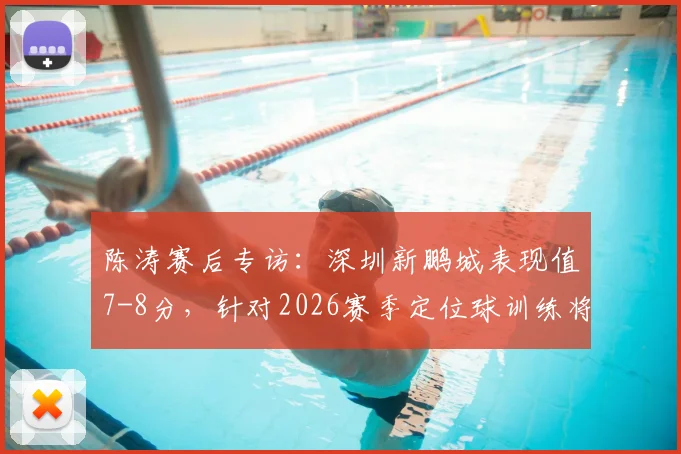 陈涛赛后专访:深圳新鹏城表现值7-8分,针对2026赛季定位球训练将如何专门加强?