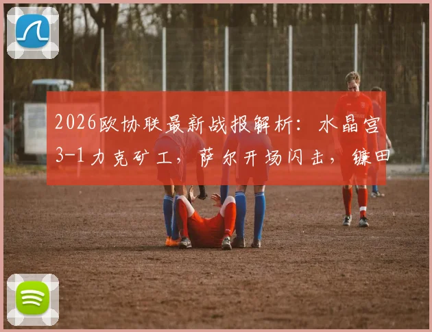 2026欧协联最新战报解析：水晶宫3-1力克矿工，萨尔开场闪击，镰田大地传射建功全记录