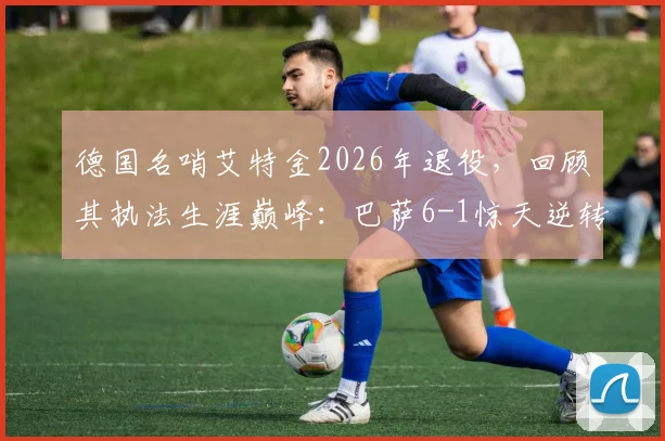 德国名哨艾特金2026年退役,回顾其执法生涯巅峰:巴萨6-1惊天逆转巴黎关键一战