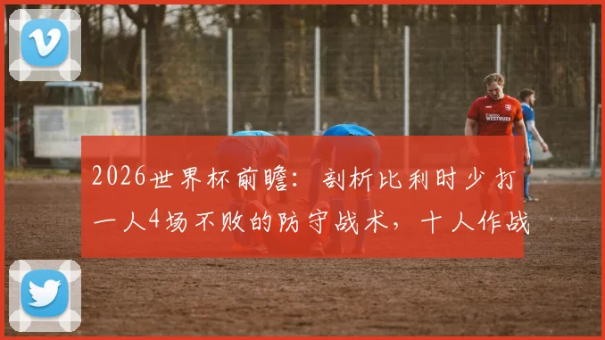 2026世界杯前瞻：剖析比利时少打一人4场不败的防守战术，十人作战如何守住胜局？