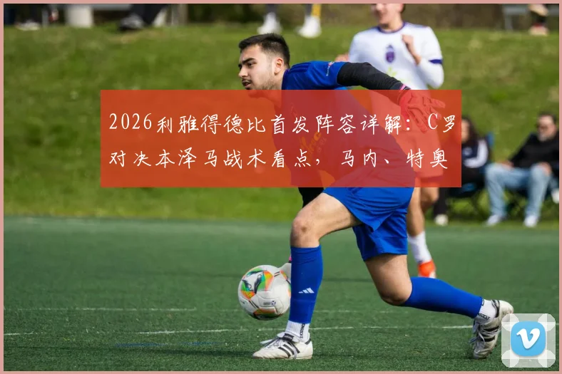 2026利雅得德比首发阵容详解：C罗对决本泽马战术看点，马内、特奥关键作用解析