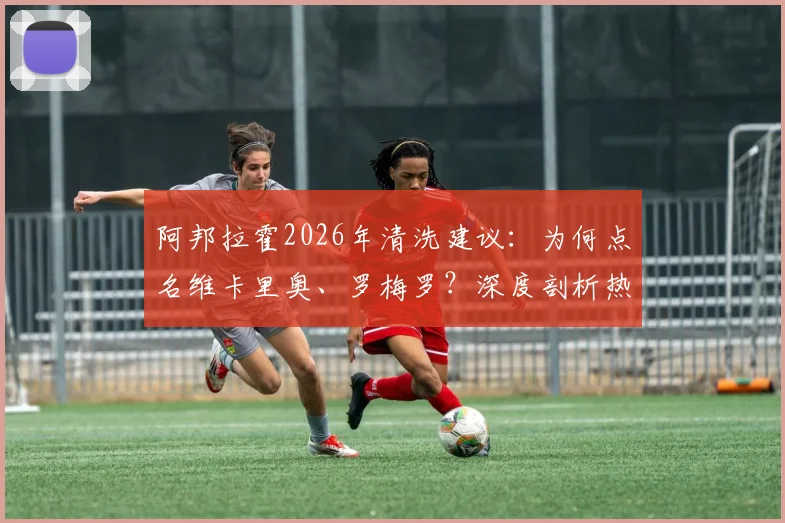阿邦拉霍2026年清洗建议:为何点名维卡里奥、罗梅罗?深度剖析热刺阵容痛点