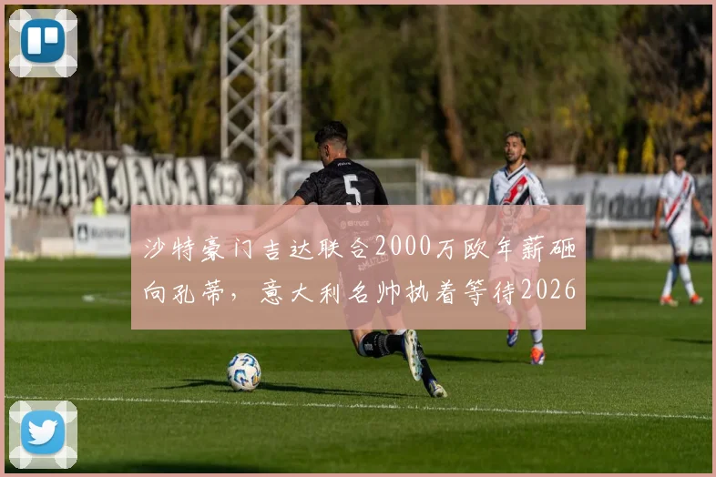 沙特豪门吉达联合2000万欧年薪砸向孔蒂，意大利名帅执着等待2026世界杯国家队帅位，他如何选择？