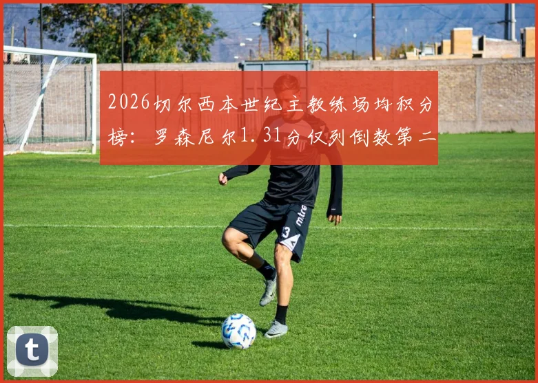 2026切尔西本世纪主教练场均积分榜：罗森尼尔1.31分仅列倒数第二，历任主帅带队成绩深度梳理