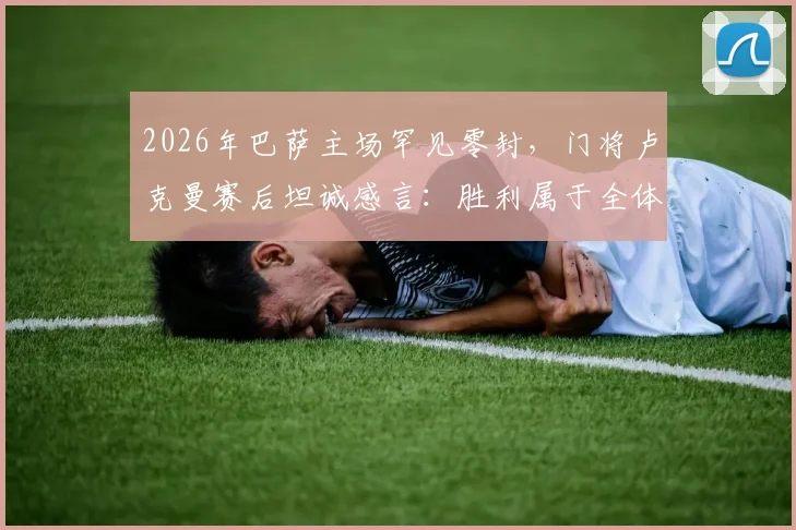 2026年巴萨主场罕见零封，门将卢克曼赛后坦诚感言：胜利属于全体队友的努力与付出