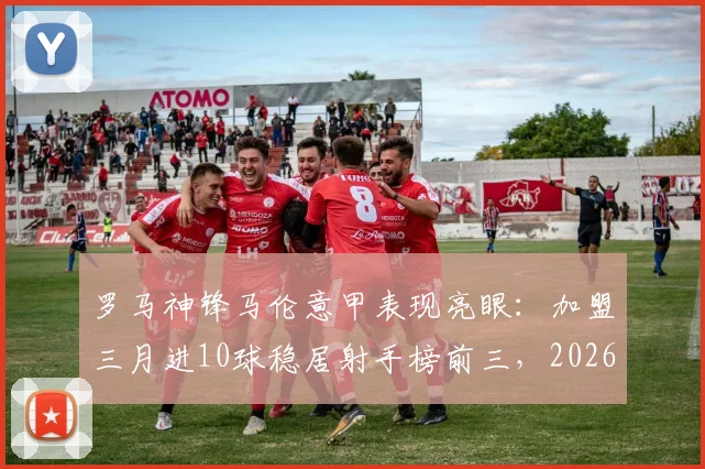 罗马神锋马伦意甲表现亮眼：加盟三月进10球稳居射手榜前三，2026赛季堪称降维打击