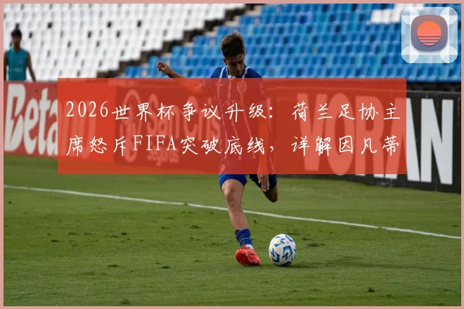 2026世界杯争议升级:荷兰足协主席怒斥FIFA突破底线,详解因凡蒂诺需负责的三大问题