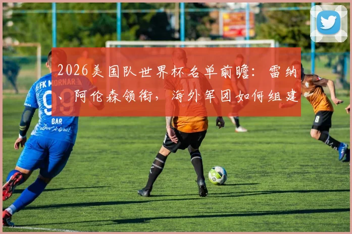 2026美国队世界杯名单前瞻:雷纳、阿伦森领衔,海外军团如何组建最强阵容?