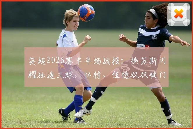 英超2026赛季半场战报:热苏斯闪耀独造三球,怀特、伍德双双破门,诺丁汉森林4-0横扫桑德兰