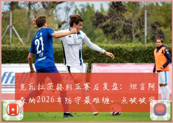 克瓦拉茨赫利亚赛后复盘：坦言阿森纳2026年防守最难缠，点破破密集防守两大关键