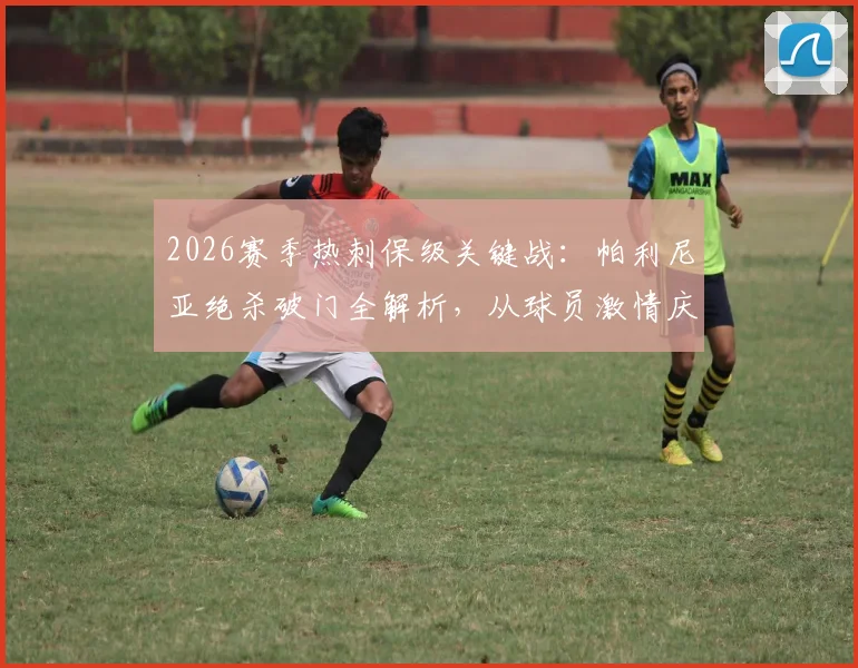 2026赛季热刺保级关键战：帕利尼亚绝杀破门全解析，从球员激情庆祝到球迷疯狂反应
