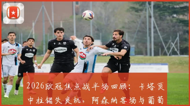 2026欧冠焦点战半场回顾:卡塔莫中柱错失良机,阿森纳客场与葡萄牙体育互交白卷,附全场数据深度解读