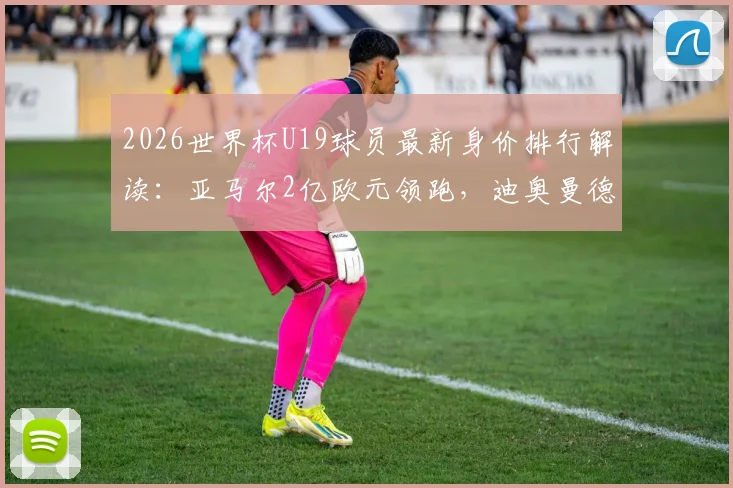 2026世界杯U19球员最新身价排行解读：亚马尔2亿欧元领跑，迪奥曼德9000万上榜
