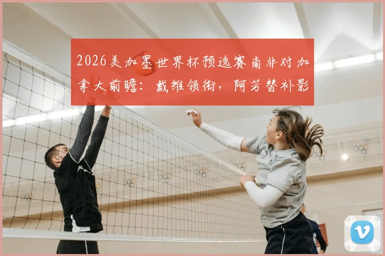 2026美加墨世界杯预选赛南非对加拿大前瞻：戴维领衔，阿芳替补影响几何，布坎南出战成关键看点
