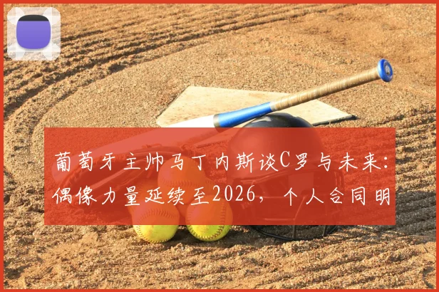 葡萄牙主帅马丁内斯谈C罗与未来:偶像力量延续至2026,个人合同明确世界杯后到期
