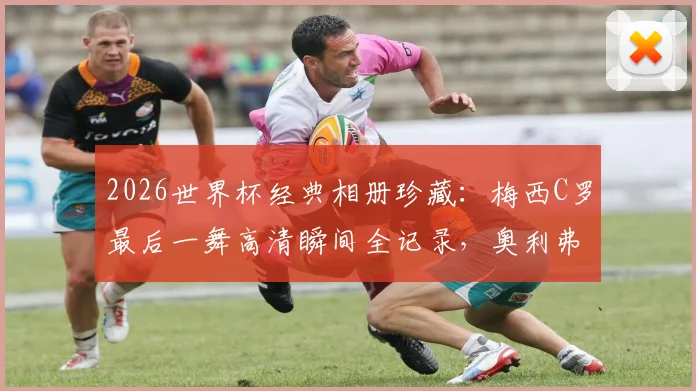 2026世界杯经典相册珍藏：梅西C罗最后一舞高清瞬间全记录，奥利弗强悍兽腰表现解析