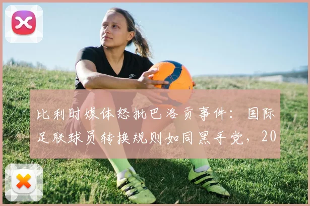 比利时媒体怒批巴洛贡事件:国际足联球员转换规则如同黑手党,2026年新规下如何避免争议