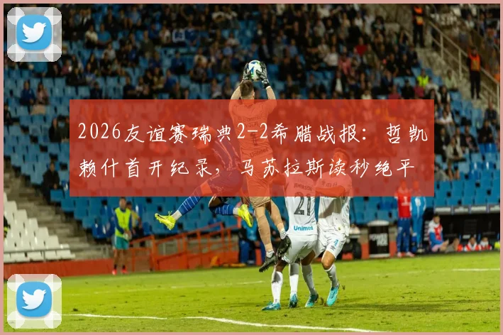 2026友谊赛瑞典2-2希腊战报：哲凯赖什首开纪录，马苏拉斯读秒绝平扳平比分，附全场技术统计与进球GIF