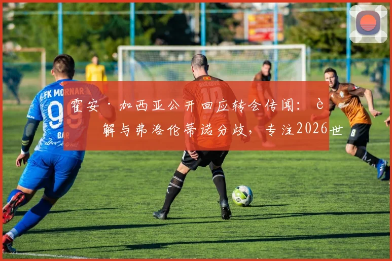 霍安·加西亚公开回应转会传闻：详解与弗洛伦蒂诺分歧，专注2026世界杯及萨莫拉奖争夺