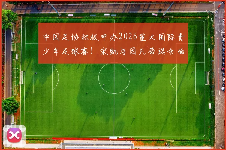 中国足协积极申办2026重大国际青少年足球赛!宋凯与因凡蒂诺会面释放关键信号,中国青训迎国际机遇