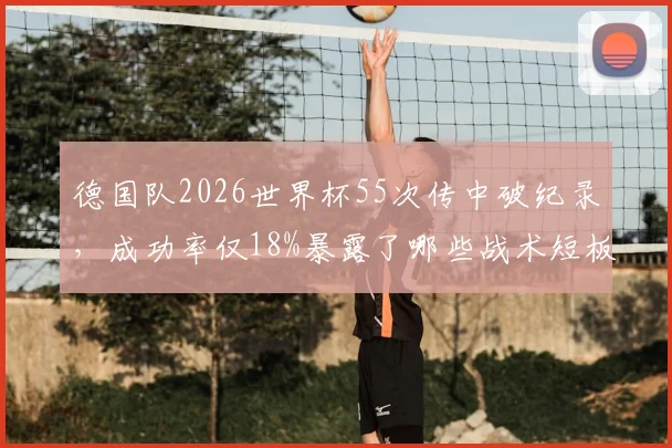 德国队2026世界杯55次传中破纪录,成功率仅18%暴露了哪些战术短板?