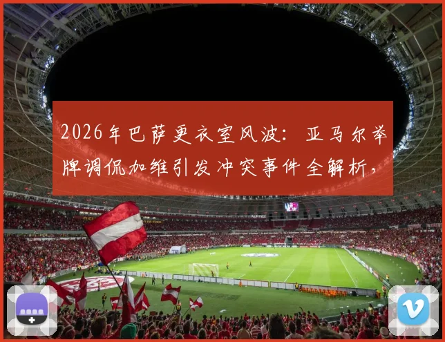 2026年巴萨更衣室风波：亚马尔举牌调侃加维引发冲突事件全解析，球员矛盾与后续处理深度追踪