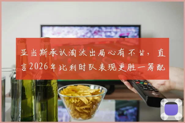 亚当斯承认淘汰出局心有不甘，直言2026年比利时队表现更胜一筹配得上胜利