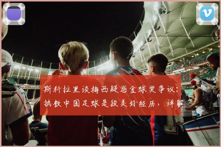 斯科拉里谈梅西疑惑金球奖争议：执教中国足球是段美好经历，详解C罗获选逻辑