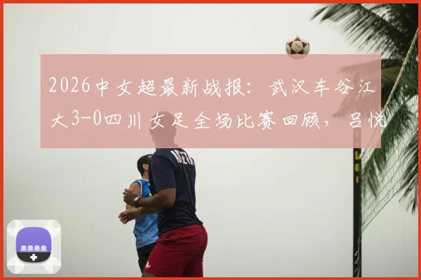 2026中女超最新战报：武汉车谷江大3-0四川女足全场比赛回顾，吕悦云、刘艳秋进球集锦与积分榜更新分析