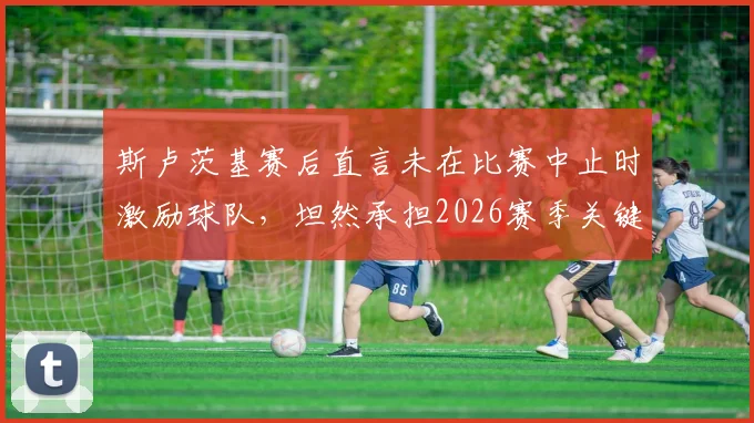 斯卢茨基赛后直言未在比赛中止时激励球队，坦然承担2026赛季关键失利的全部责任，解析主帅担责与球队心态调整