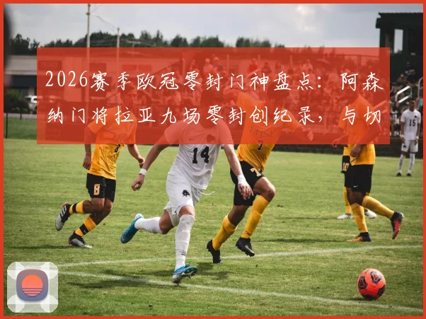 2026赛季欧冠零封门神盘点：阿森纳门将拉亚九场零封创纪录，与切赫等传奇并肩的英伦荣耀