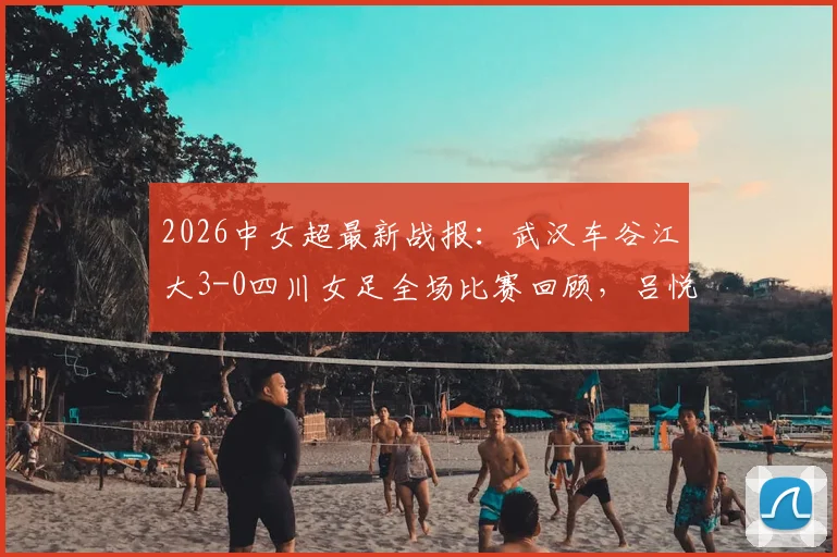 2026中女超最新战报：武汉车谷江大3-0四川女足全场比赛回顾，吕悦云、刘艳秋进球集锦与积分榜更新分析