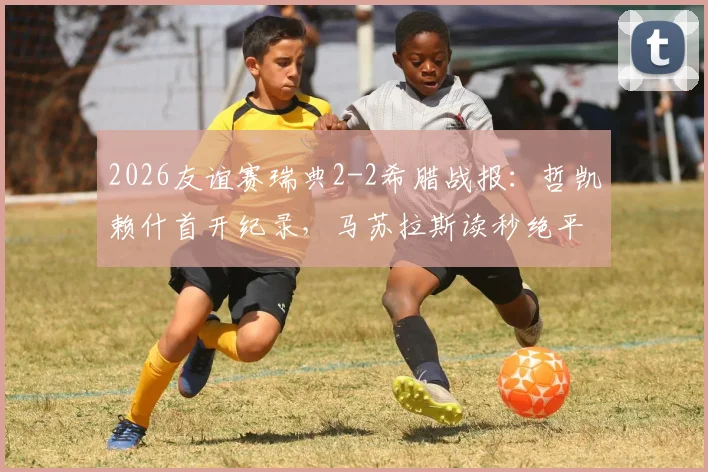 2026友谊赛瑞典2-2希腊战报：哲凯赖什首开纪录，马苏拉斯读秒绝平扳平比分，附全场技术统计与进球GIF