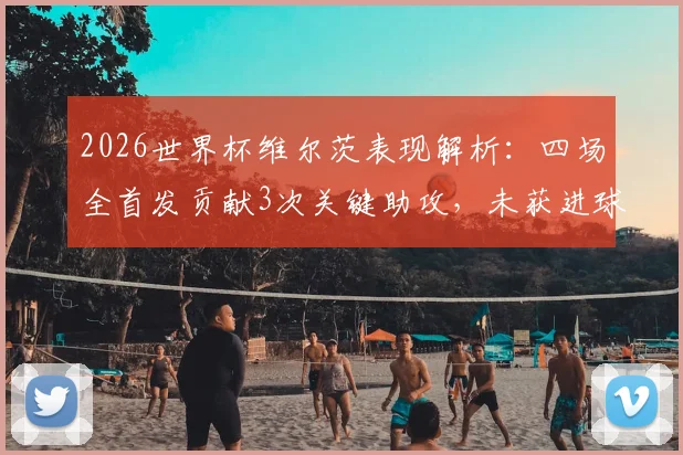 2026世界杯维尔茨表现解析：四场全首发贡献3次关键助攻，未获进球原因深度探讨