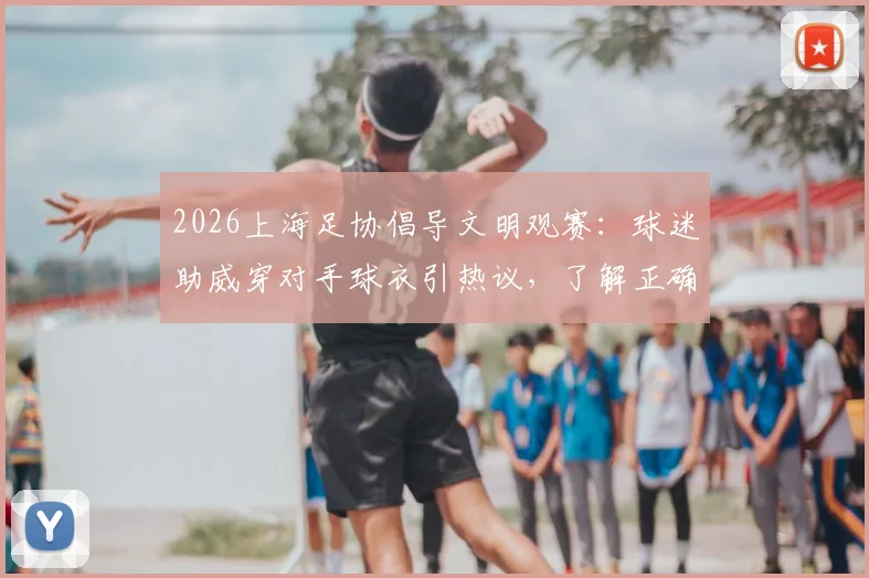 2026上海足协倡导文明观赛：球迷助威穿对手球衣引热议，了解正确观赛方式与行为规范