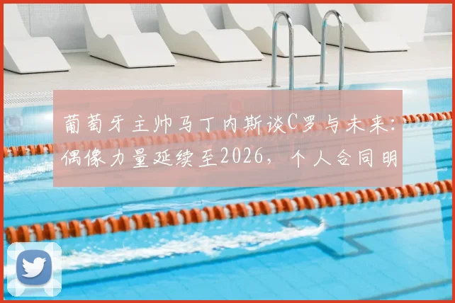 葡萄牙主帅马丁内斯谈C罗与未来：偶像力量延续至2026，个人合同明确世界杯后到期