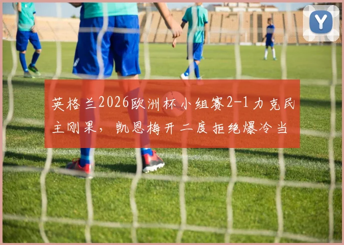 英格兰2026欧洲杯小组赛2-1力克民主刚果，凯恩梅开二度拒绝爆冷当选全场最佳球员，详解比赛关键点
