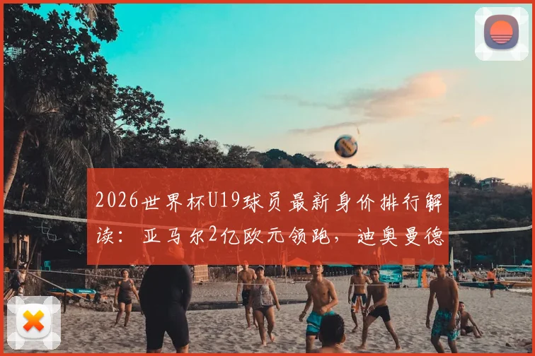 2026世界杯U19球员最新身价排行解读：亚马尔2亿欧元领跑，迪奥曼德9000万上榜