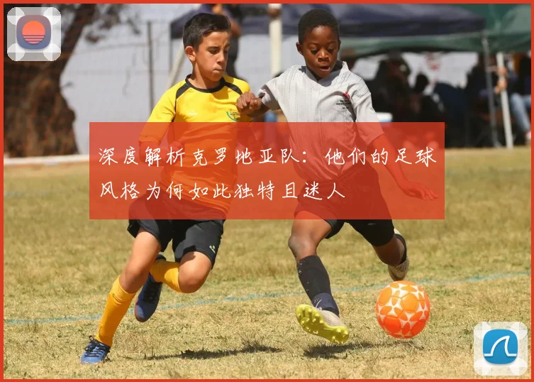 深度解析克罗地亚队：他们的足球风格为何如此独特且迷人