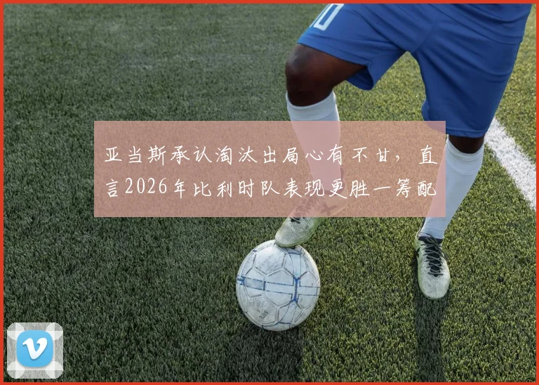 亚当斯承认淘汰出局心有不甘,直言2026年比利时队表现更胜一筹配得上胜利