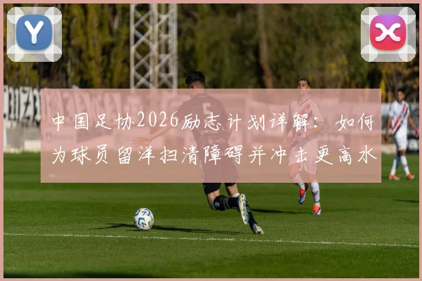 中国足协2026励志计划详解：如何为球员留洋扫清障碍并冲击更高水平？