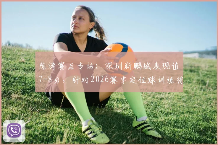 陈涛赛后专访：深圳新鹏城表现值7-8分，针对2026赛季定位球训练将如何专门加强？