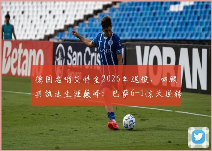 德国名哨艾特金2026年退役，回顾其执法生涯巅峰：巴萨6-1惊天逆转巴黎关键一战