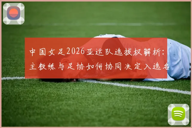 中国女足2026亚运队选拔权解析：主教练与足协如何协同决定入选名单，附选拔机制详细说明