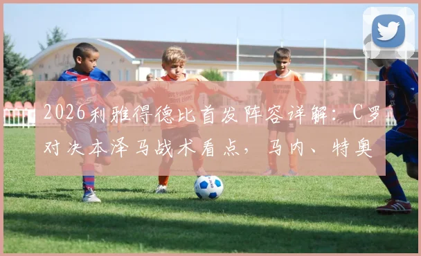 2026利雅得德比首发阵容详解:C罗对决本泽马战术看点,马内、特奥关键作用解析