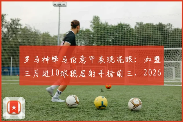 罗马神锋马伦意甲表现亮眼:加盟三月进10球稳居射手榜前三,2026赛季堪称降维打击