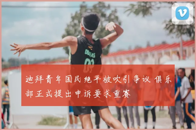 迪拜青年国民绝平被吹引争议 俱乐部正式提出申诉要求重赛