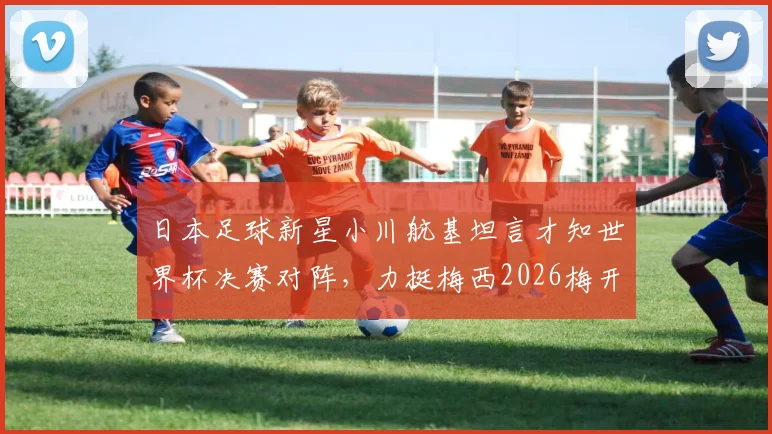 日本足球新星小川航基坦言才知世界杯决赛对阵，力挺梅西2026梅开二度助阿根廷问鼎